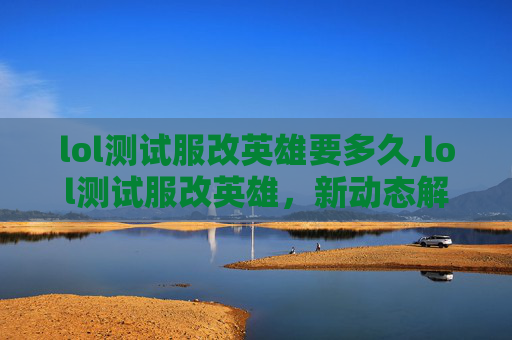 lol测试服改英雄要多久,lol测试服改英雄，新动态解析，职业玩家影响与玩法新变局分析