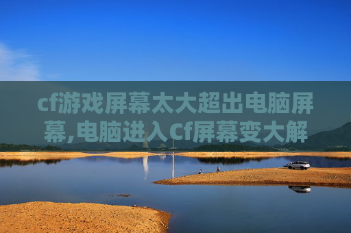 cf游戏屏幕太大超出电脑屏幕,电脑进入Cf屏幕变大解决指南，3步轻松优化适配，告别界面乱花与显示异常