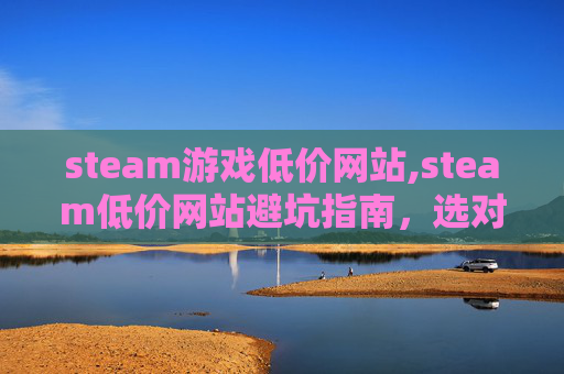steam游戏低价网站,steam低价网站避坑指南，选对渠道才能高效薅到好物，别踩这些雷