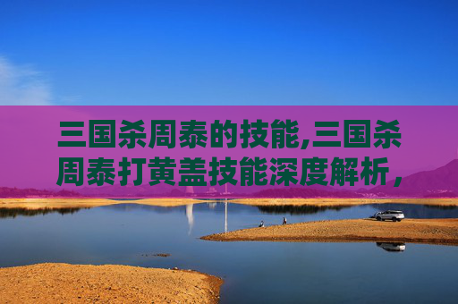 三国杀周泰的技能,三国杀周泰打黄盖技能深度解析，从技能机制到实战策略的全维度解读
