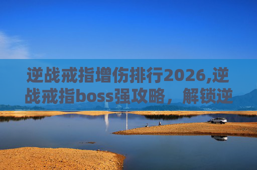 逆战戒指增伤排行2026,逆战戒指boss强攻略，解锁逆战核心玩法的高效路径