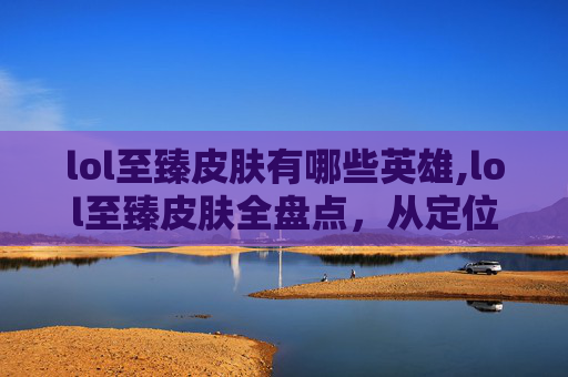 lol至臻皮肤有哪些英雄,lol至臻皮肤全盘点，从定位到打造的全方位解析，总有一款契合你的喜好