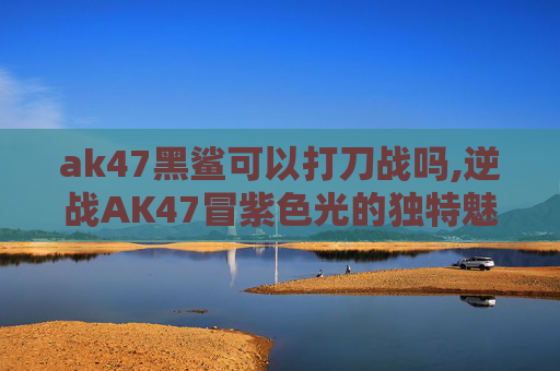 ak47黑鲨可以打刀战吗,逆战AK47冒紫色光的独特魅力与安全使用指南