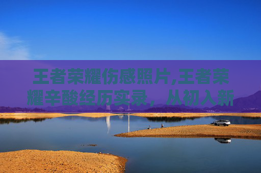 王者荣耀伤感照片,王者荣耀辛酸经历实录，从初入新手村到逆风挣扎的全程煎熬与反思