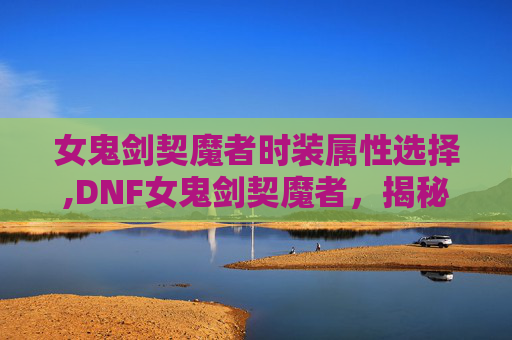 女鬼剑契魔者时装属性选择,DNF女鬼剑契魔者，揭秘游戏中的神秘力量