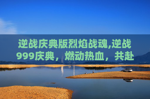 逆战庆典版烈焰战魂,逆战999庆典，燃动热血，共赴新征程的狂欢盛宴