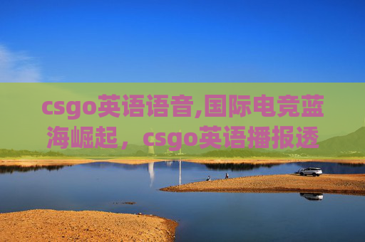 csgo英语语音,国际电竞蓝海崛起，csgo英语播报透视全球电竞发展新趋势