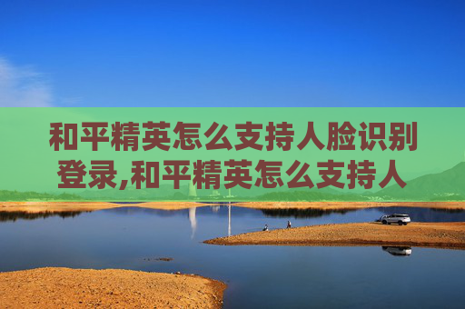 和平精英怎么支持人脸识别登录,和平精英怎么支持人脸识别，全流程详解与实用指南