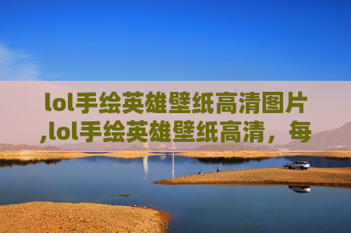 lol手绘英雄壁纸高清图片,lol手绘英雄壁纸高清，每一帧都绘出角色魂韵，重塑数码时代的视觉盛宴