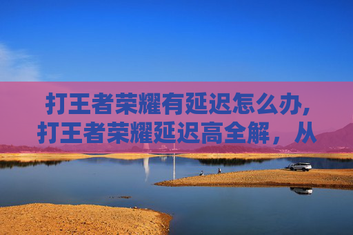 打王者荣耀有延迟怎么办,打王者荣耀延迟高全解，从排查原因到优化技巧，让你告别卡顿困扰