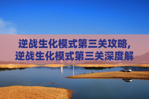 逆战生化模式第三关攻略,逆战生化模式第三关深度解析，从挑战到突破的完整攻略