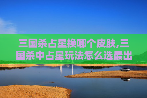 三国杀占星换哪个皮肤,三国杀中占星玩法怎么选最出彩？从阵容适配到牌局博弈全指南