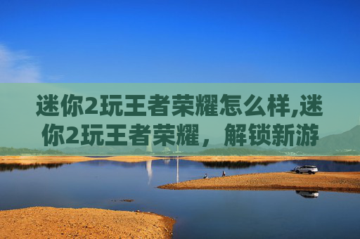 迷你2玩王者荣耀怎么样,迷你2玩王者荣耀，解锁新游戏体验的实用指南与策略解析