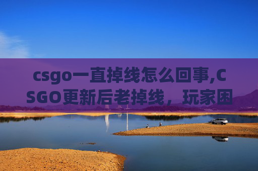 csgo一直掉线怎么回事,CSGO更新后老掉线，玩家困境与应对策略全解析