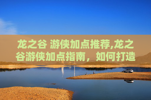 龙之谷 游侠加点推荐,龙之谷游侠加点指南,如何打造最强游侠角色 龙之谷 游侠加点推荐,龙之谷游侠加点指南,如何打造最强游侠角色