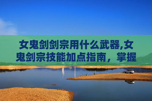 女鬼剑剑宗用什么武器,女鬼剑宗技能加点指南，掌握战斗艺术