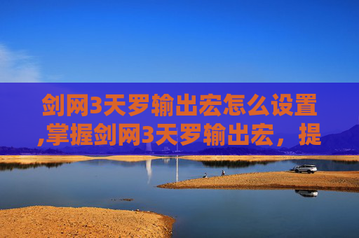剑网3天罗输出宏怎么设置,掌握剑网3天罗输出宏，提升战斗效率的秘诀