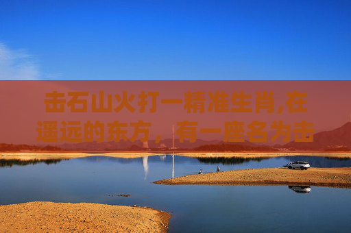 击石山火打一精准生肖,在遥远的东方，有一座名为击石的山峰，它矗立在群山之巅，云雾缭绕，仿佛是天地间的一道神秘屏障。然而，这座山峰并非总是平静如常，它时常会爆发出一场场惊心动魄的山火，给周围的村庄和森林带来无尽的灾难
