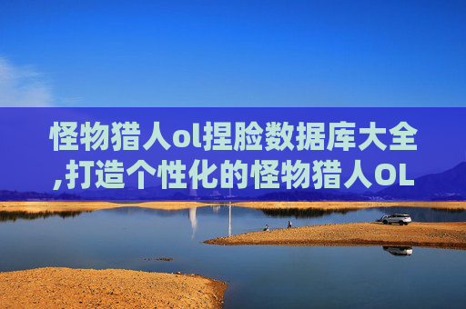 怪物猎人ol捏脸数据库大全,打造个性化的怪物猎人OL角色——捏脸数据库全攻略