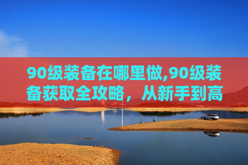 90级装备在哪里做,90级装备获取全攻略，从新手到高手的装备升级之路