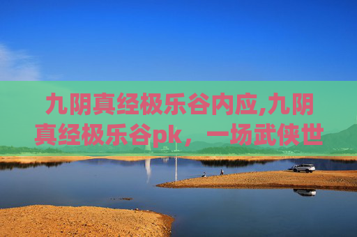 九阴真经极乐谷内应,九阴真经极乐谷pk,一场武侠世界的巅峰对决 九阴真经极乐谷内应,九阴真经极乐谷pk,一场武侠世界的巅峰对决
