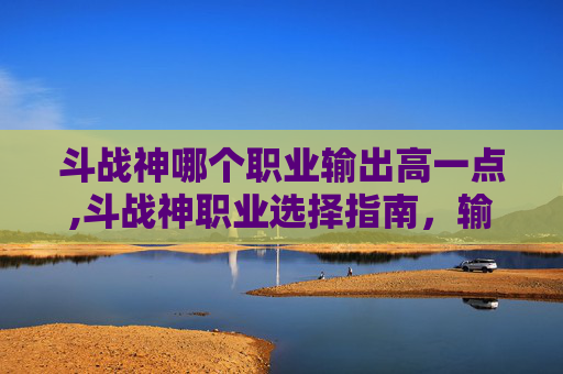 斗战神哪个职业输出高一点,斗战神职业选择指南，输出之王的诞生之路