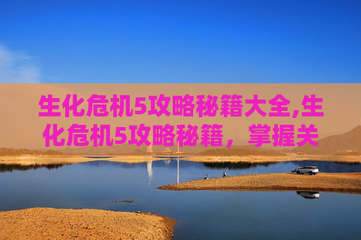 生化危机5攻略秘籍大全,生化危机5攻略秘籍，掌握关键技巧，战胜恐怖敌人