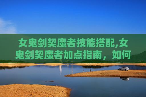 女鬼剑契魔者技能搭配,女鬼剑契魔者加点指南,如何高效提升角色实力 女鬼剑契魔者技能搭配,女鬼剑契魔者加点指南,如何高效提升角色实力