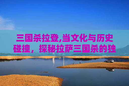 三国杀拉登,当文化与历史碰撞，探秘拉萨三国杀的独特魅力