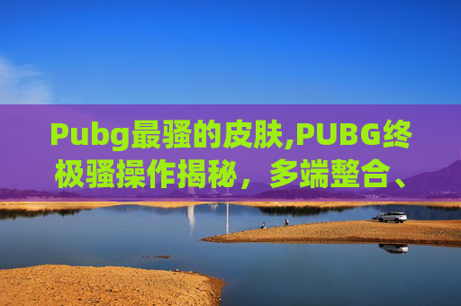 Pubg最骚的皮肤,PUBG终极骚操作揭秘，多端整合、变异玩法全解析，全新玩法直接撬动局势