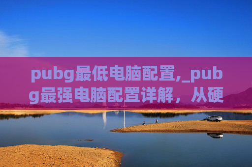 pubg最低电脑配置,_pubg最强电脑配置详解，从硬件到软件的全维度打造指南_