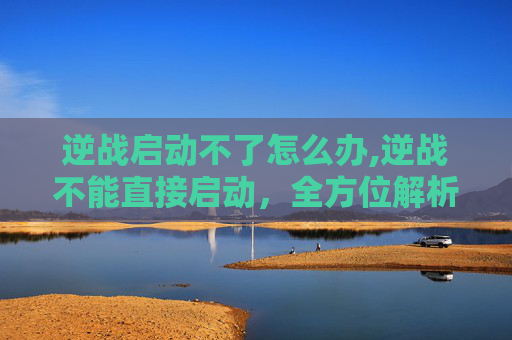 逆战启动不了怎么办,逆战不能直接启动，全方位解析原因与解决方法