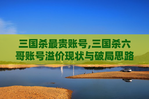 三国杀最贵账号,三国杀六哥账号溢价现状与破局思路解析