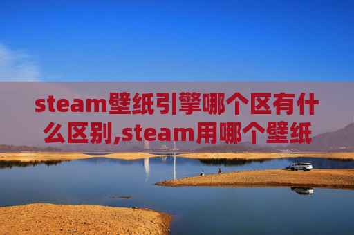 steam壁纸引擎哪个区有什么区别,steam用哪个壁纸最适配？全方位挑选指南帮你打造专属视觉场景