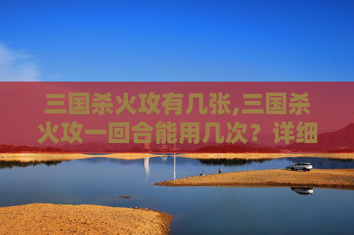 三国杀火攻有几张,三国杀火攻一回合能用几次？详细分析全解析，必让你透彻理解