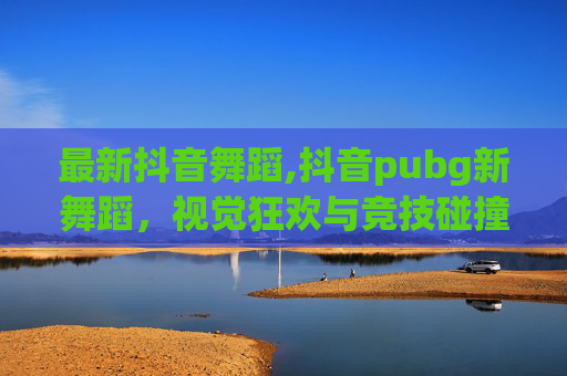 最新抖音舞蹈,抖音pubg新舞蹈，视觉狂欢与竞技碰撞，解锁新玩法新体验