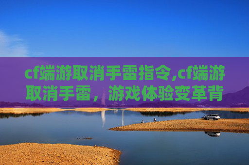 cf端游取消手雷指令,cf端游取消手雷，游戏体验变革背后的多维解读