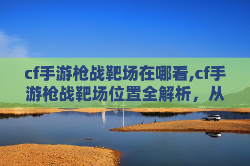 cf手游枪战靶场在哪看,cf手游枪战靶场位置全解析，从地图分布到玩法攻略，一篇文章搞懂怎么玩