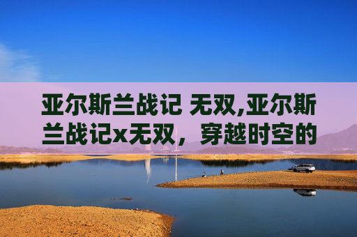 亚尔斯兰战记 无双,亚尔斯兰战记x无双，穿越时空的史诗对决
