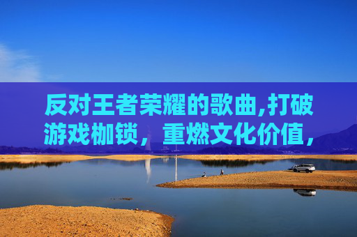 反对王者荣耀的歌曲,打破游戏枷锁，重燃文化价值，深度探讨反对王者荣耀的积极意义