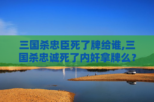 三国杀忠臣死了牌给谁,三国杀忠诚死了内奸拿牌么？全面解析其核心逻辑与影响