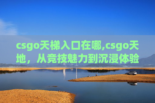 csgo天梯入口在哪,csgo天地，从竞技魅力到沉浸体验，深度解析这款逆势崛起的全能游戏