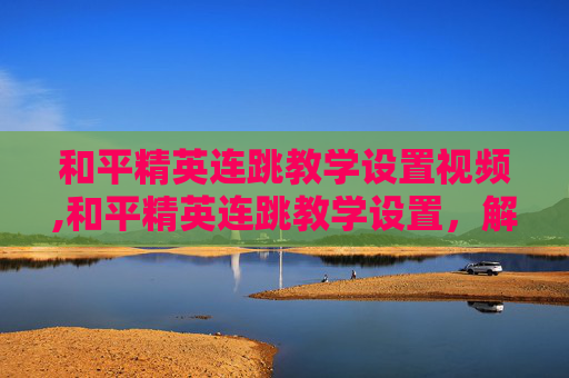 和平精英连跳教学设置视频,和平精英连跳教学设置，解锁灵活作战新路径，精准掌握核心技巧