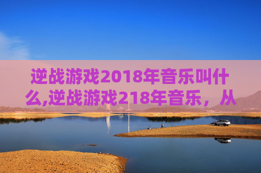 逆战游戏2018年音乐叫什么,逆战游戏218年音乐，从战术沙场到情感共鸣，重温当年热血与共鸣的视听盛宴