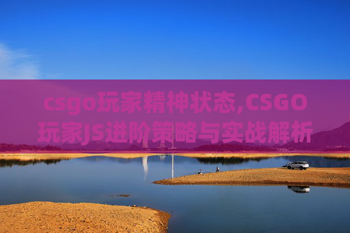 csgo玩家精神状态,CSGO玩家JS进阶策略与实战解析，从新手成长到顶尖操作的通关秘籍