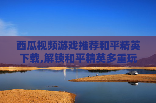 西瓜视频游戏推荐和平精英下载,解锁和平精英多重玩法，西瓜视频游戏推荐带你玩转实时战术，让每一局战斗都燃爆