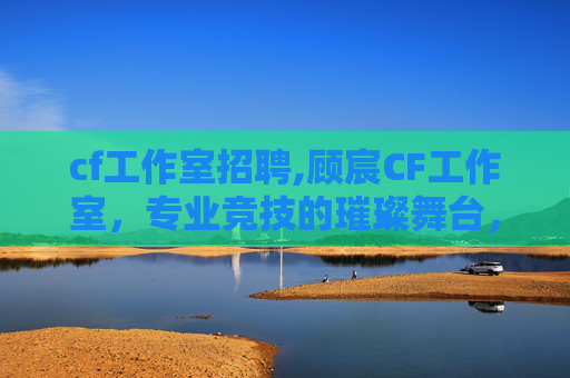 cf工作室招聘,顾宸CF工作室，专业竞技的璀璨舞台，逐梦CF的拼搏力量