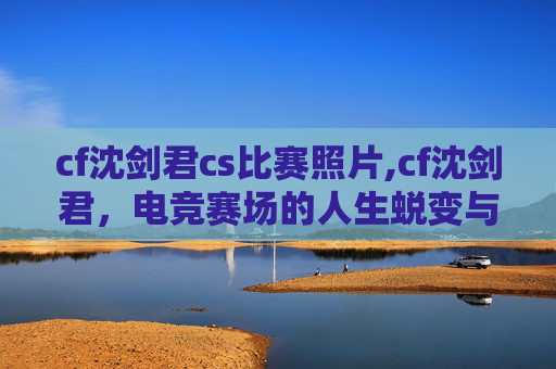 cf沈剑君cs比赛照片,cf沈剑君，电竞赛场的人生蜕变与传奇足迹