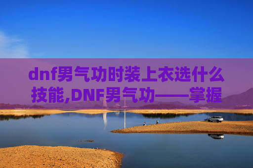 dnf男气功时装上衣选什么技能,DNF男气功——掌握元素之力，成为游戏中的传奇
