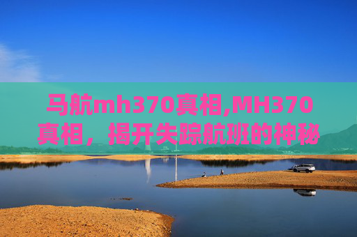 马航mh370真相,MH370真相，揭开失踪航班的神秘面纱